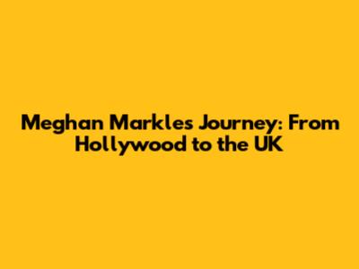 Meghan Markle's Journey: From Hollywood to the UK