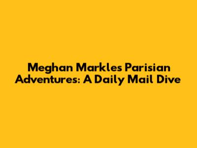 Meghan Markle's Parisian Adventures: A Daily Mail Dive