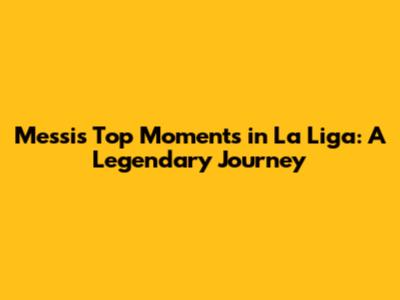 Messi's Top Moments in La Liga: A Legendary Journey