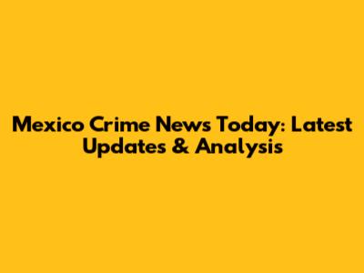 Mexico Crime News Today: Latest Updates & Analysis