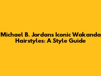 Michael B. Jordan's Iconic Wakanda Hairstyles: A Style Guide