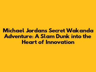 Michael Jordan's Secret Wakanda Adventure: A Slam Dunk into the Heart of Innovation