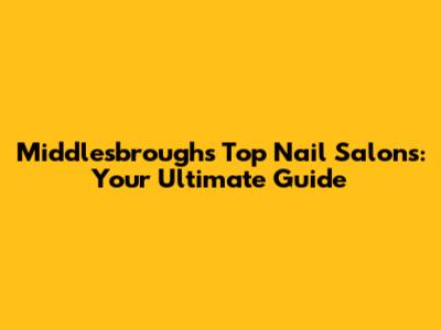 Middlesbrough's Top Nail Salons: Your Ultimate Guide