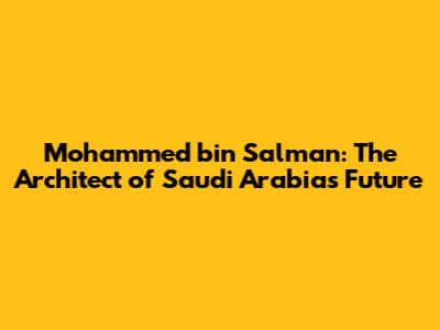 Mohammed bin Salman: The Architect of Saudi Arabia's Future