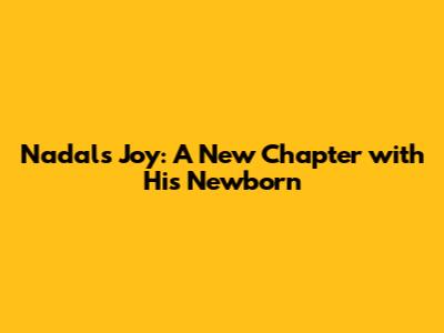 Nadal's Joy: A New Chapter with His Newborn