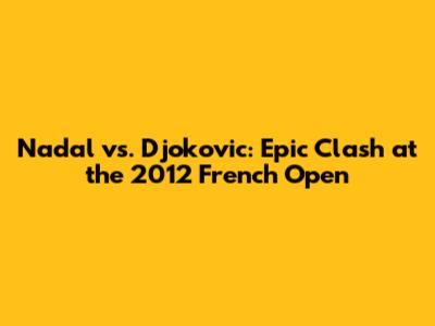 Nadal vs. Djokovic: Epic Clash at the 2012 French Open