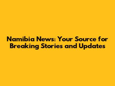 Namibia News: Your Source for Breaking Stories and Updates