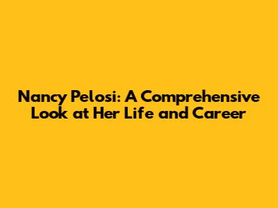 Nancy Pelosi: A Comprehensive Look at Her Life and Career