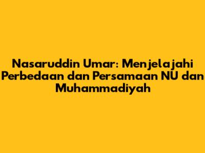 Nasaruddin Umar: Menjelajahi Perbedaan dan Persamaan NU dan Muhammadiyah
