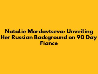 Natalie Mordovtseva: Unveiling Her Russian Background on 90 Day Fiance