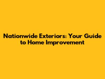 Nationwide Exteriors: Your Guide to Home Improvement