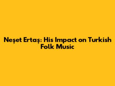 Neşet Ertaş: His Impact on Turkish Folk Music