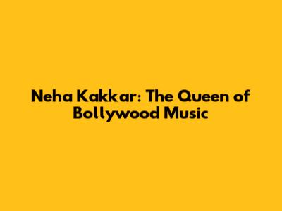 Neha Kakkar: The Queen of Bollywood Music