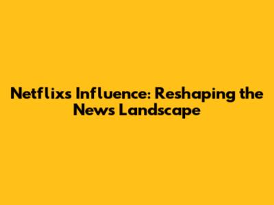 Netflix's Influence: Reshaping the News Landscape