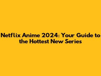 Netflix Anime 2024: Your Guide to the Hottest New Series