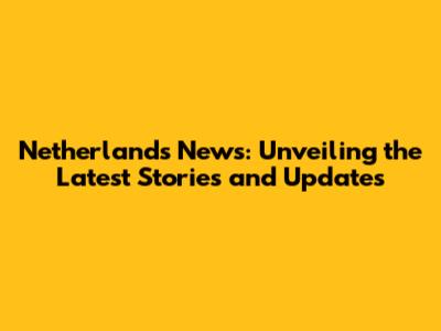 Netherlands News: Unveiling the Latest Stories and Updates