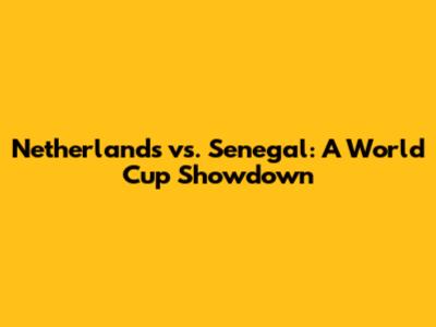 Netherlands vs. Senegal: A World Cup Showdown