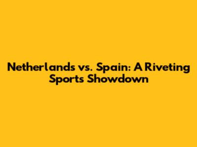 Netherlands vs. Spain: A Riveting Sports Showdown