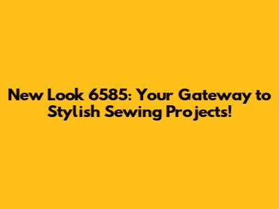 New Look 6585: Your Gateway to Stylish Sewing Projects!
