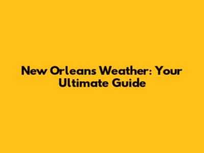 New Orleans Weather: Your Ultimate Guide