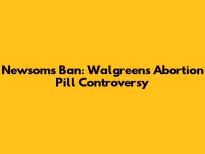 Newsom's Ban: Walgreens' Abortion Pill Controversy