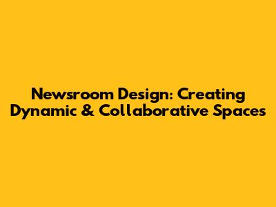 Newsroom Design: Creating Dynamic & Collaborative Spaces