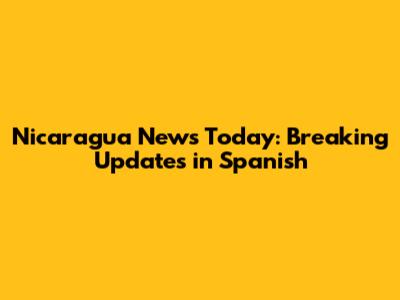 Nicaragua News Today: Breaking Updates in Spanish