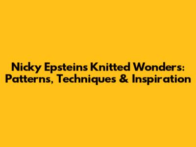 Nicky Epstein's Knitted Wonders: Patterns, Techniques & Inspiration