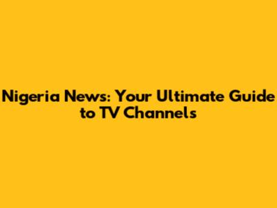 Nigeria News: Your Ultimate Guide to TV Channels