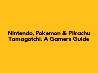 Nintendo, Pokemon & Pikachu Tamagotchi: A Gamer's Guide