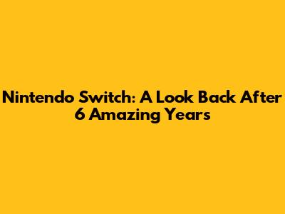Nintendo Switch: A Look Back After 6 Amazing Years