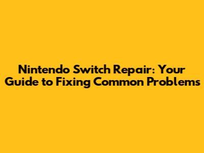 Nintendo Switch Repair: Your Guide to Fixing Common Problems