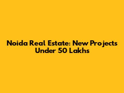 Noida Real Estate: New Projects Under 50 Lakhs