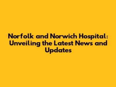 Norfolk and Norwich Hospital: Unveiling the Latest News and Updates
