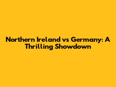 Northern Ireland vs Germany: A Thrilling Showdown