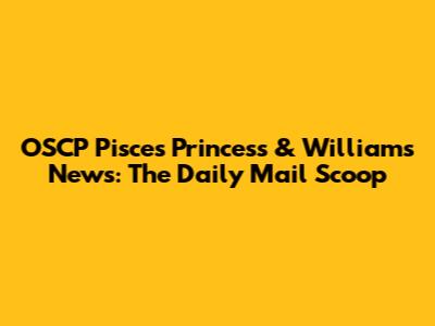 OSCP Pisces Princess & William's News: The Daily Mail Scoop