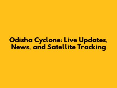 Odisha Cyclone: Live Updates, News, and Satellite Tracking
