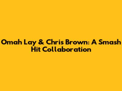 Omah Lay & Chris Brown: A Smash Hit Collaboration