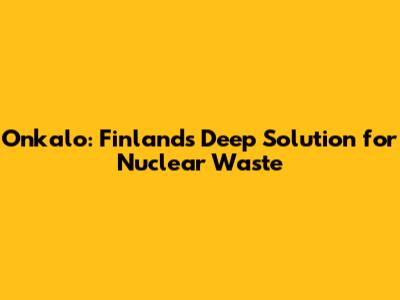 Onkalo: Finland's Deep Solution for Nuclear Waste