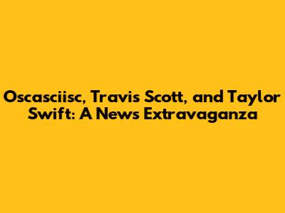 Oscasciisc, Travis Scott, and Taylor Swift: A News Extravaganza
