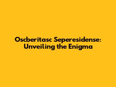 Oscberitasc Seperesidense: Unveiling the Enigma