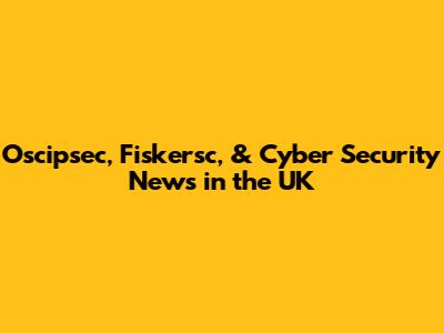 Oscipsec, Fiskersc, & Cyber Security News in the UK
