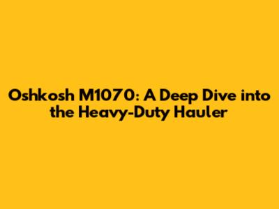 Oshkosh M1070: A Deep Dive into the Heavy-Duty Hauler