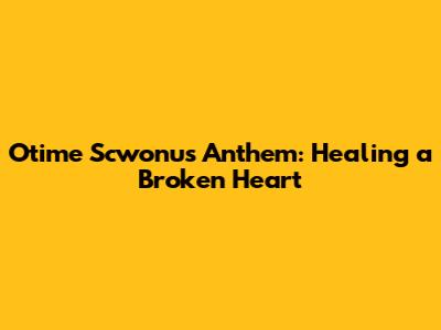 Otime Scwonu's Anthem: Healing a Broken Heart