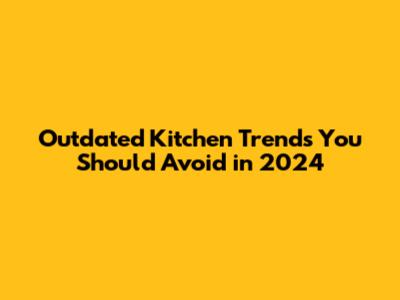 Outdated Kitchen Trends You Should Avoid in 2024