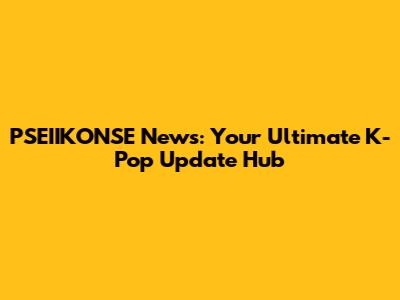 PSEIIKONSE News: Your Ultimate K-Pop Update Hub