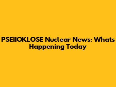 PSEIIOKLOSE Nuclear News: What's Happening Today