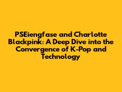 PSEiengfase and Charlotte Blackpink: A Deep Dive into the Convergence of K-Pop and Technology