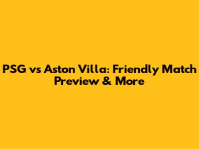PSG vs Aston Villa: Friendly Match Preview & More