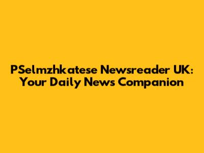 PSelmzhkatese Newsreader UK: Your Daily News Companion